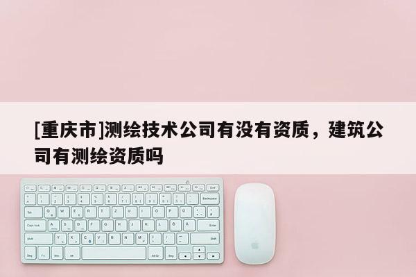 [重慶市]測繪技術(shù)公司有沒有資質(zhì)，建筑公司有測繪資質(zhì)嗎
