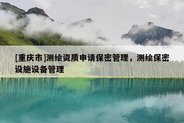 [重慶市]測繪資質(zhì)申請保密管理，測繪保密設(shè)施設(shè)備管理