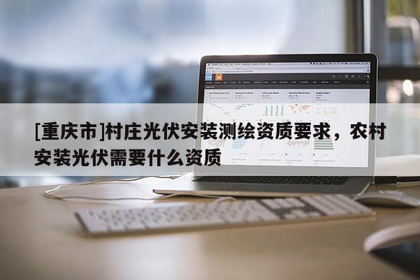 [重慶市]村莊光伏安裝測繪資質(zhì)要求，農(nóng)村安裝光伏需要什么資質(zhì)