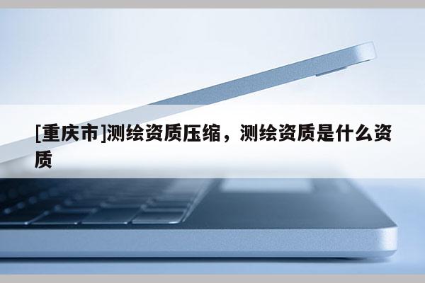 [重慶市]測繪資質(zhì)壓縮，測繪資質(zhì)是什么資質(zhì)