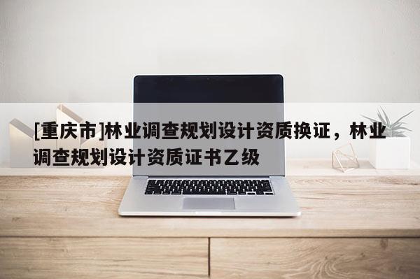 [重慶市]林業(yè)調(diào)查規(guī)劃設(shè)計資質(zhì)換證，林業(yè)調(diào)查規(guī)劃設(shè)計資質(zhì)證書乙級