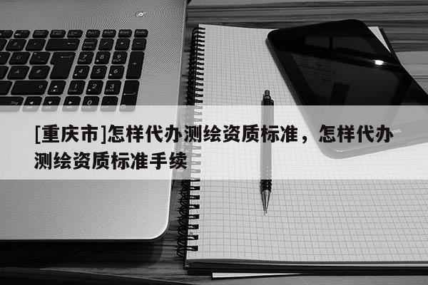 [重慶市]怎樣代辦測繪資質(zhì)標(biāo)準(zhǔn)，怎樣代辦測繪資質(zhì)標(biāo)準(zhǔn)手續(xù)