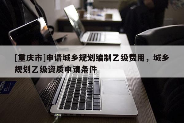 [重慶市]申請城鄉(xiāng)規(guī)劃編制乙級費用，城鄉(xiāng)規(guī)劃乙級資質(zhì)申請條件