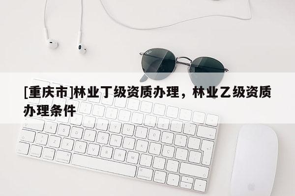 [重慶市]林業(yè)丁級資質辦理，林業(yè)乙級資質辦理條件
