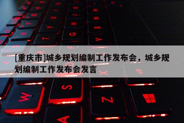 [重慶市]城鄉(xiāng)規(guī)劃編制工作發(fā)布會(huì)，城鄉(xiāng)規(guī)劃編制工作發(fā)布會(huì)發(fā)言
