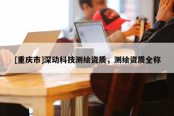[重慶市]深動科技測繪資質(zhì)，測繪資質(zhì)全稱