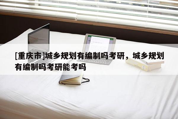 [重慶市]城鄉(xiāng)規(guī)劃有編制嗎考研，城鄉(xiāng)規(guī)劃有編制嗎考研能考嗎