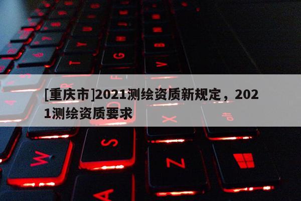 [重慶市]2021測繪資質(zhì)新規(guī)定，2021測繪資質(zhì)要求