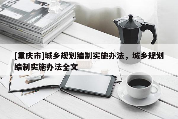 [重慶市]城鄉(xiāng)規(guī)劃編制實(shí)施辦法，城鄉(xiāng)規(guī)劃編制實(shí)施辦法全文