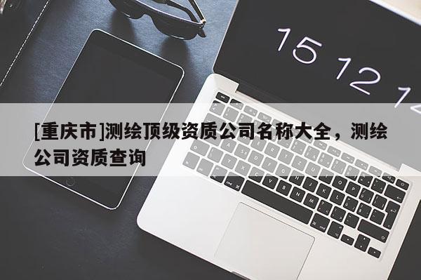 [重慶市]測繪頂級資質(zhì)公司名稱大全，測繪公司資質(zhì)查詢