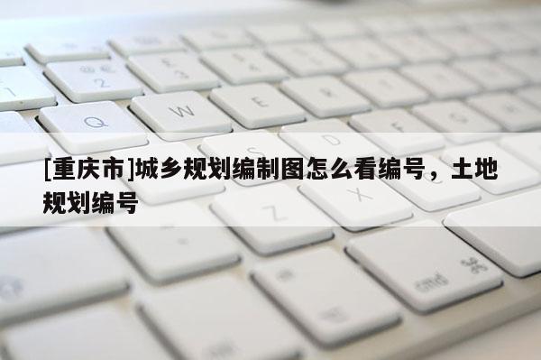 [重慶市]城鄉(xiāng)規(guī)劃編制圖怎么看編號，土地規(guī)劃編號