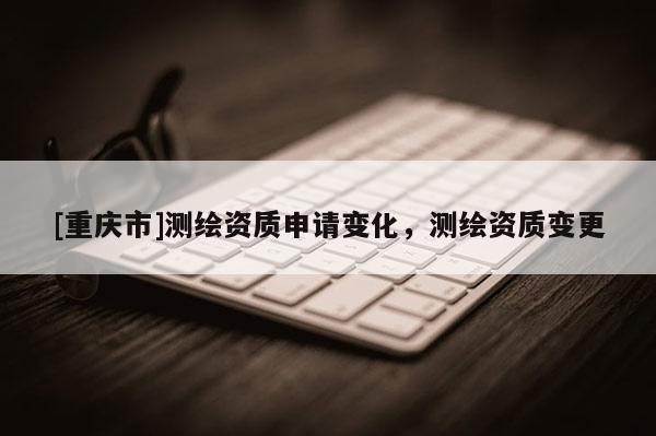 [重慶市]測繪資質(zhì)申請變化，測繪資質(zhì)變更