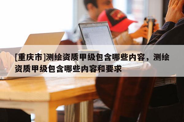 [重慶市]測繪資質(zhì)甲級包含哪些內(nèi)容，測繪資質(zhì)甲級包含哪些內(nèi)容和要求