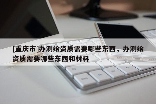 [重慶市]辦測(cè)繪資質(zhì)需要哪些東西，辦測(cè)繪資質(zhì)需要哪些東西和材料
