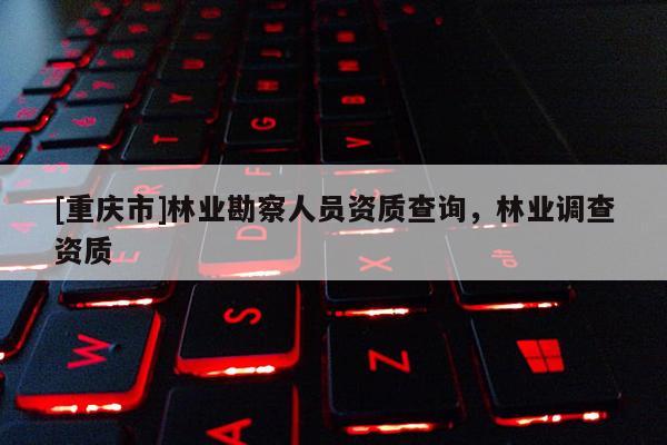 [重慶市]林業(yè)勘察人員資質(zhì)查詢，林業(yè)調(diào)查資質(zhì)
