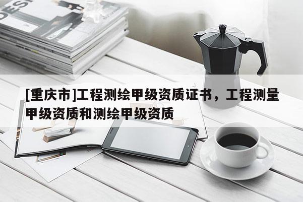 [重慶市]工程測(cè)繪甲級(jí)資質(zhì)證書，工程測(cè)量甲級(jí)資質(zhì)和測(cè)繪甲級(jí)資質(zhì)