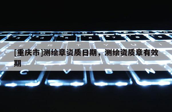 [重慶市]測繪章資質(zhì)日期，測繪資質(zhì)章有效期