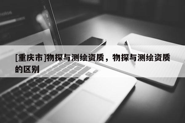 [重慶市]物探與測繪資質(zhì)，物探與測繪資質(zhì)的區(qū)別