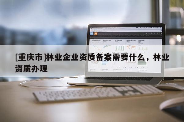 [重慶市]林業(yè)企業(yè)資質(zhì)備案需要什么，林業(yè)資質(zhì)辦理