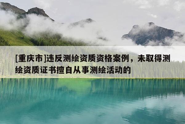 [重慶市]違反測(cè)繪資質(zhì)資格案例，未取得測(cè)繪資質(zhì)證書擅自從事測(cè)繪活動(dòng)的