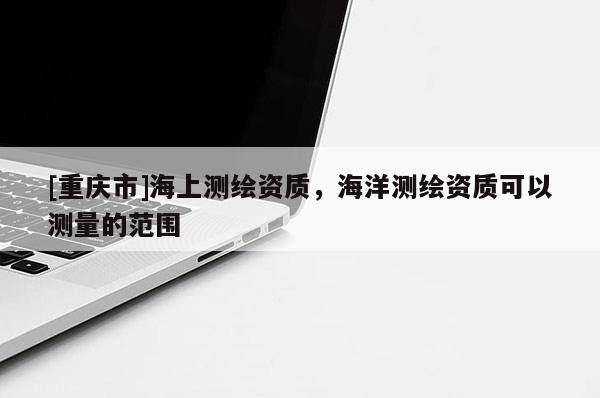 [重慶市]海上測(cè)繪資質(zhì)，海洋測(cè)繪資質(zhì)可以測(cè)量的范圍