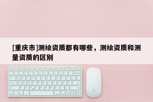 [重慶市]測繪資質(zhì)都有哪些，測繪資質(zhì)和測量資質(zhì)的區(qū)別