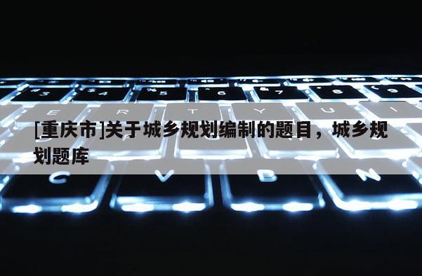 [重慶市]關(guān)于城鄉(xiāng)規(guī)劃編制的題目，城鄉(xiāng)規(guī)劃題庫