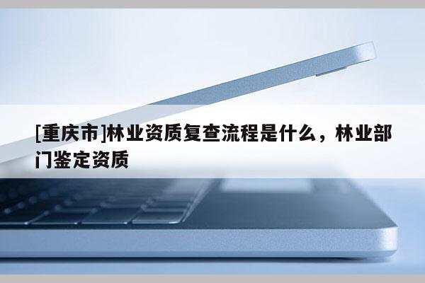 [重慶市]林業(yè)資質(zhì)復(fù)查流程是什么，林業(yè)部門鑒定資質(zhì)
