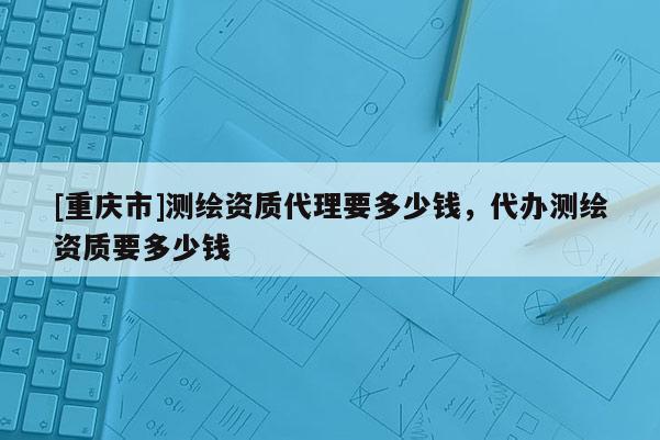 [重慶市]測繪資質(zhì) *** 要多少錢，代辦測繪資質(zhì)要多少錢