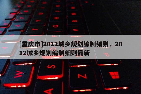 [重慶市]2012城鄉(xiāng)規(guī)劃編制細則，2012城鄉(xiāng)規(guī)劃編制細則最新