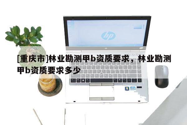 [重慶市]林業(yè)勘測甲b資質(zhì)要求，林業(yè)勘測甲b資質(zhì)要求多少