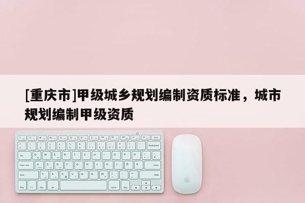 [重慶市]甲級城鄉(xiāng)規(guī)劃編制資質標準，城市規(guī)劃編制甲級資質