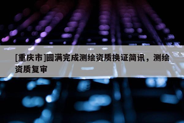 [重慶市]圓滿完成測繪資質換證簡訊，測繪資質復審