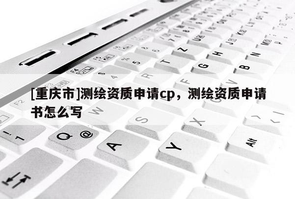 [重慶市]測繪資質(zhì)申請cp，測繪資質(zhì)申請書怎么寫
