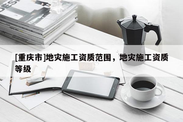 [重慶市]地災(zāi)施工資質(zhì)范圍，地災(zāi)施工資質(zhì)等級(jí)