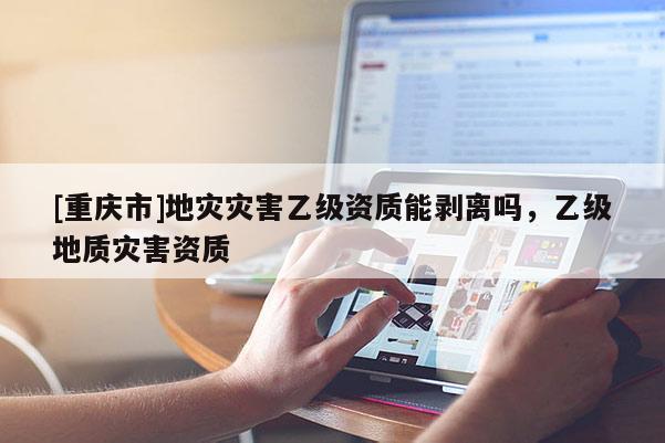 [重慶市]地災(zāi)災(zāi)害乙級(jí)資質(zhì)能剝離嗎，乙級(jí)地質(zhì)災(zāi)害資質(zhì)