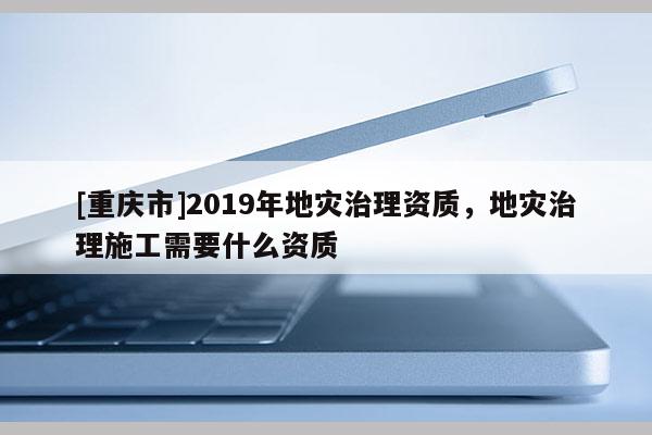 [重慶市]2019年地災(zāi)治理資質(zhì)，地災(zāi)治理施工需要什么資質(zhì)