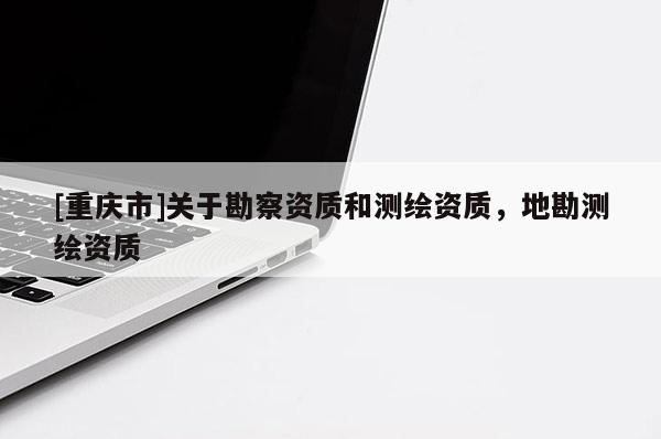 [重慶市]關(guān)于勘察資質(zhì)和測繪資質(zhì)，地勘測繪資質(zhì)