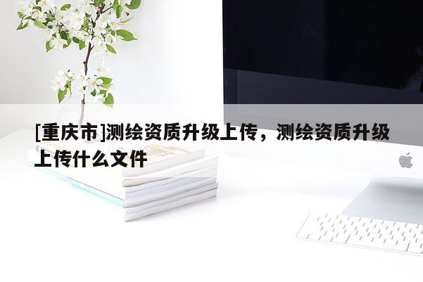[重慶市]測(cè)繪資質(zhì)升級(jí)上傳，測(cè)繪資質(zhì)升級(jí)上傳什么文件