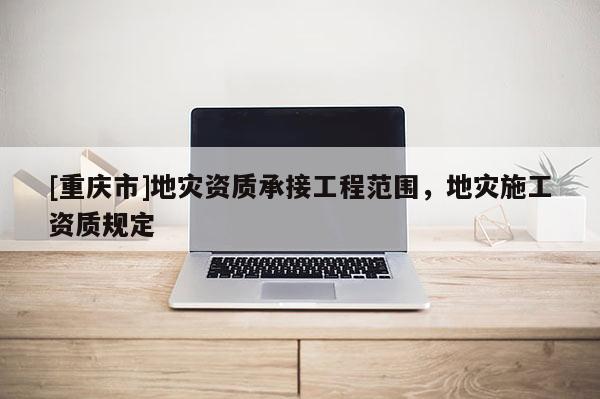 [重慶市]地災(zāi)資質(zhì)承接工程范圍，地災(zāi)施工資質(zhì)規(guī)定
