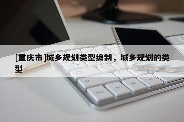 [重慶市]城鄉(xiāng)規(guī)劃類型編制，城鄉(xiāng)規(guī)劃的類型