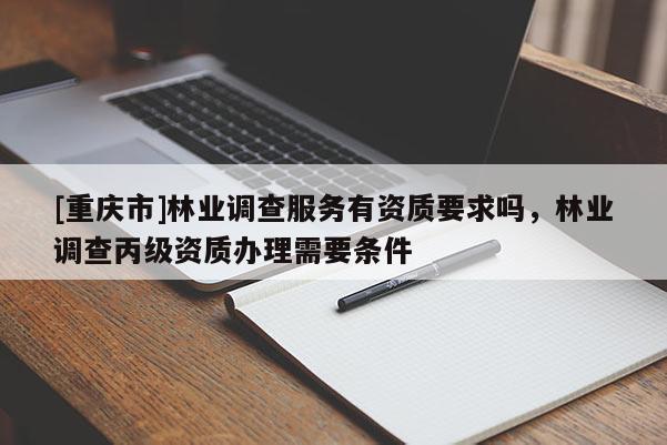 [重慶市]林業(yè)調查服務有資質要求嗎，林業(yè)調查丙級資質辦理需要條件