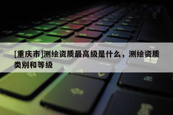 [重慶市]測繪資質(zhì)更高級是什么，測繪資質(zhì)類別和等級