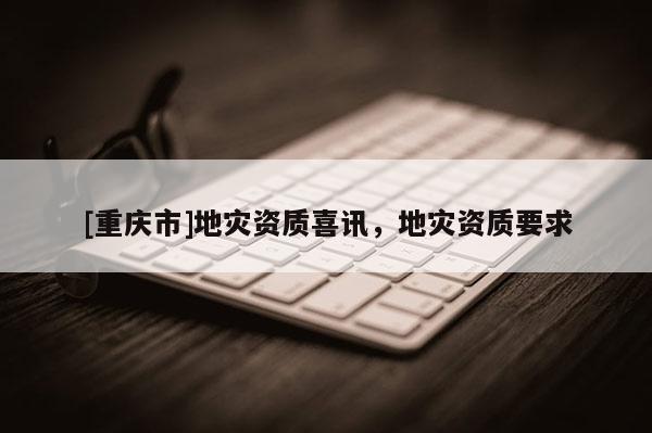 [重慶市]地災(zāi)資質(zhì)喜訊，地災(zāi)資質(zhì)要求