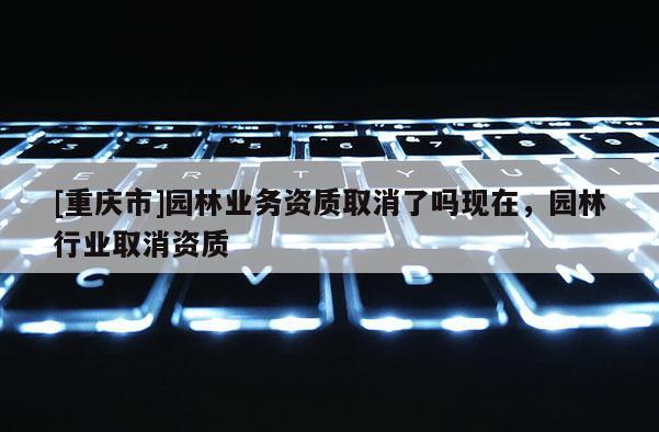 [重慶市]園林業(yè)務(wù)資質(zhì)取消了嗎現(xiàn)在，園林行業(yè)取消資質(zhì)