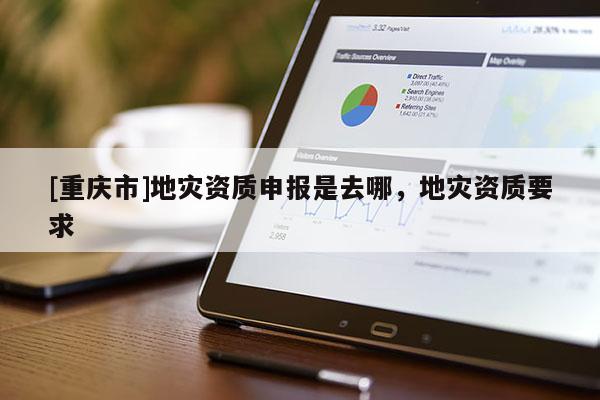 [重慶市]地災(zāi)資質(zhì)申報(bào)是去哪，地災(zāi)資質(zhì)要求