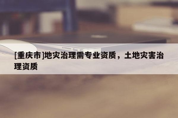 [重慶市]地災(zāi)治理需專業(yè)資質(zhì)，土地災(zāi)害治理資質(zhì)