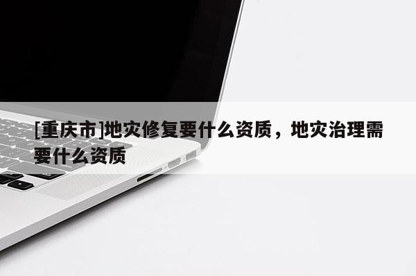 [重慶市]地災(zāi)修復(fù)要什么資質(zhì)，地災(zāi)治理需要什么資質(zhì)