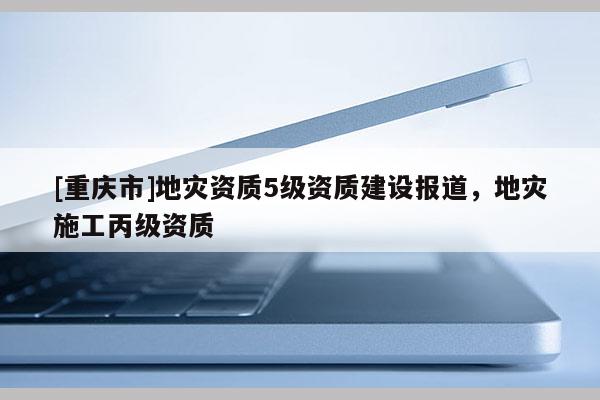 [重慶市]地災(zāi)資質(zhì)5級(jí)資質(zhì)建設(shè)報(bào)道，地災(zāi)施工丙級(jí)資質(zhì)
