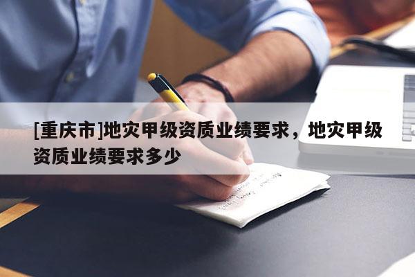 [重慶市]地災(zāi)甲級(jí)資質(zhì)業(yè)績(jī)要求，地災(zāi)甲級(jí)資質(zhì)業(yè)績(jī)要求多少